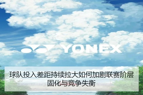 球队投入差距持续拉大如何加剧联赛阶层固化与竞争失衡（HAOBOSPORTS）
